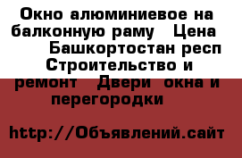 Окно алюминиевое на балконную раму › Цена ­ 50 - Башкортостан респ. Строительство и ремонт » Двери, окна и перегородки   